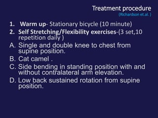 Treatment procedure
(Richardson et.al. )
1. Warm up- Stationary bicycle (10 minute)
2. Self Stretching/Flexibility exercises-(3 set,10
repetition daily )
A. Single and double knee to chest from
supine position.
B. Cat camel .
C. Side bending in standing position with and
without contralateral arm elevation.
D. Low back sustained rotation from supine
position.
 