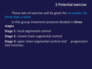 3.Potential exercise
These sets of exercise will be given for six weeks, for
three days a week.
In this group treatment protocol divided in three
stages
Stage 1: local segmental control
Stage 2: closed chain segmental control
Stage 3: open chain segmental control and progression
into function.
 
