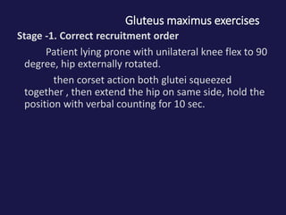 Gluteus maximus exercises
Stage -1. Correct recruitment order
Patient lying prone with unilateral knee flex to 90
degree, hip externally rotated.
then corset action both glutei squeezed
together , then extend the hip on same side, hold the
position with verbal counting for 10 sec.
 