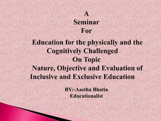 A
Seminar
For
Education for the physically and the
Cognitively Challenged
On Topic
Nature, Objective and Evaluation of
Inclusive and Exclusive Education
BY:-Aastha Bhatia
Educationalist
 