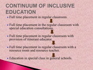  Full time placement in regular classroom.
 Full time placement in the regular classroom with
special education consultations.
 Full time placement in regular classroom with
provision of itinerant educator.
 Full time placement in regular classroom with a
resource room and resource teacher.
 Education in special class in general schools.
 