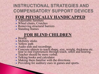 FOR PHYSICALLY HANDICAPPED
 Adjustable furniture
 Wheel chairs, Crutches
 Removing structural barriers
 Standing frames
FOR BLIND CHILDREN
 Braille
 Mobility sticks
 Yellow path
 Audio aids and recordings
 Concrete objects to teach shape, size, weight, thickness etc.
near to real experiences through touch, smell and hearing.
 Teacher should be more verbal.
 Talking books and calculator
 Making them familiar with the directions
 Providing for auditory cues in games and sports.
 