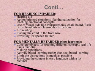 FOR HEARING IMPAIRED:
 Hearing aid
 Action oriented situations like dramatization for
teaching emotional concepts.
 Use of visual aids like transparencies, chalk board, flash
cards, handouts of classroom instructions
 Lip reading.
 Placing the child in the front row.
 Providing for speech trainer
FOR MENTALLY RETARDED (slow learners):
 Concrete objects for teaching different concepts real life
like situations
 Making repetitions.
 Activity based learning rather than seat based learning.
 Limit the distractions as much as possible
 Providing the content in easy language with a lot
pictures
 