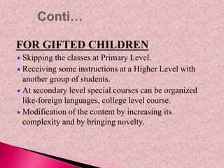FOR GIFTED CHILDREN
 Skipping the classes at Primary Level.
 Receiving some instructions at a Higher Level with
another group of students.
 At secondary level special courses can be organized
like-foreign languages, college level course.
 Modification of the content by increasing its
complexity and by bringing novelty.
 