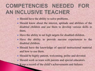  Should have the ability to solve problems.
 Should know about the interest, aptitude and abilities of the
disabled children and use them to develop various skills in
them.
 Have the ability to set high targets for disabled children.
 Have the ability to provide success experiences to the
disabled children.
 Should have the knowledge of special instructional material
and how to use them.
 Should be highly patient, welcoming, polite and devoted.
 Should work as team with parents and special educators.
 Keep a record of the child’s achievements and failures.
 