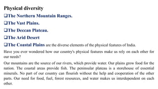 Physical diversity
The Northern Mountain Ranges.
The Vast Plains.
The Deccan Plateau.
The Arid Desert
The Coastal Plains are the diverse elements of the physical features of India.
Have you ever wondered how our country's physical features make us rely on each other for
our needs?
Our mountains are the source of our rivers, which provide water. Our plains grow food for the
nation. The coastal areas provide fish. The peninsular plateau is a storehouse of essential
minerals. No part of our country can flourish without the help and cooperation of the other
parts. Our need for food, fuel, forest resources, and water makes us interdependent on each
other.
 