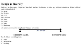 Religious diversity
India is a secular country. People here have India is a have the freedom to follow any religious festivals. the right to celebrate
their religious festival.
 Hindu.
 Muslims.
 Sikhs.
 Christians.
 Jains.
 Parsis.
 Jews.
 Buddhists.
All religious communities enjoy Equal Status in our country.
RELIGIONS
DIFFERENT NAMES. DIFFERENT GODS.
but all of them essentially preach
 Peace
 Brotherhood.
 harmony.
 