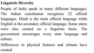 Linguistic Diversity
People of India speak in many different languages.
The Indian constitution recognises 22 official
languages. Hindi is the main official language while
English is the secondary official language. Some states
were also created on a linguistic basis. The
government encourages every state language and
culture.
Differences in physical features and climate have
created
 