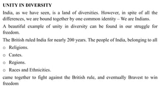 UNITY IN DIVERSITY
India, as we have seen, is a land of diversities. However, in spite of all the
differences, we are bound together by one common identity – We are Indians.
A beautiful example of unity in diversity can be found in our struggle for
freedom.
The British ruled India for nearly 200 years. The people of India, belonging to all
o Religions.
o Castes.
o Regions.
o Races and Ethnicities.
came together to fight against the British rule, and eventually Bravest to win
freedom
 