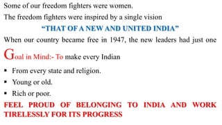 Some of our freedom fighters were women.
The freedom fighters were inspired by a single vision
“THAT OFA NEW AND UNITED INDIA”
When our country became free in 1947, the new leaders had just one
Goal in Mind:- To make every Indian
 From every state and religion.
 Young or old.
 Rich or poor.
FEEL PROUD OF BELONGING TO INDIA AND WORK
TIRELESSLY FOR ITS PROGRESS
 