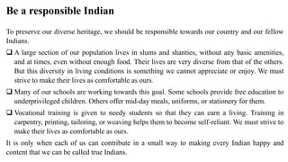 Be a responsible Indian
To preserve our diverse heritage, we should be responsible towards our country and our fellow
Indians.
 A large section of our population lives in slums and shanties, without any basic amenities,
and at times, even without enough food. Their lives are very diverse from that of the others.
But this diversity in living conditions is something we cannot appreciate or enjoy. We must
strive to make their lives as comfortable as ours.
 Many of our schools are working towards this goal. Some schools provide free education to
underprivileged children. Others offer mid-day meals, uniforms, or stationery for them.
 Vocational training is given to needy students so that they can earn a living. Training in
carpentry, printing, tailoring, or weaving helps them to become self-reliant. We must strive to
make their lives as comfortable as ours.
It is only when each of us can contribute in a small way to making every Indian happy and
content that we can be called true Indians.
 
