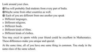 Look around your class.
֎You will probably find students from every part of India.
֎Maybe some from other countries as well.
֎ Each of you are different from one another you speak
» Different languages.
» Different religions.
» Different foods.
» Different kinds of films.
» Different kinds of clothes.
You may excel in sports while your friend could be excellent in Mathematics.
These differences make you unique and special.
At the same time, all of you have one same thing in common. You study in the
same class of the same school.
 