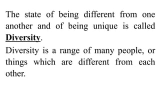 The state of being different from one
another and of being unique is called
Diversity.
Diversity is a range of many people, or
things which are different from each
other.
 