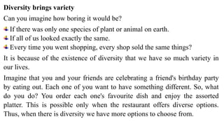 Diversity brings variety
Can you imagine how boring it would be?
If there was only one species of plant or animal on earth.
If all of us looked exactly the same.
Every time you went shopping, every shop sold the same things?
It is because of the existence of diversity that we have so much variety in
our lives.
Imagine that you and your friends are celebrating a friend's birthday party
by eating out. Each one of you want to have something different. So, what
do you do? You order each one's favourite dish and enjoy the assorted
platter. This is possible only when the restaurant offers diverse options.
Thus, when there is diversity we have more options to choose from.
 