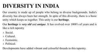 DIVERSITY IN INDIA
Our country is made up of people who belong to diverse backgrounds. India's
diversity has always been her strength. In spite of this diversity, there is a basic
unity which keeps us together. This unity is our heritage.
Our heritage is very old and unique. It has evolved over 1000’s of years and is
like a rich tapestry
۸ Social.
۸ Cultural.
۸ Economic.
۸ Political.
Developments have added vibrant and colourful threads to this tapestry.
 