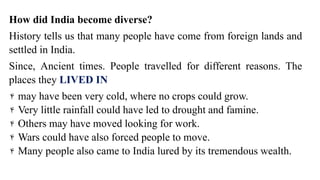 How did India become diverse?
History tells us that many people have come from foreign lands and
settled in India.
Since, Ancient times. People travelled for different reasons. The
places they LIVED IN
۴ may have been very cold, where no crops could grow.
۴ Very little rainfall could have led to drought and famine.
۴ Others may have moved looking for work.
۴ Wars could have also forced people to move.
۴ Many people also came to India lured by its tremendous wealth.
 