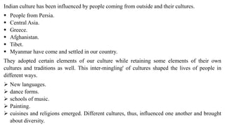 Indian culture has been influenced by people coming from outside and their cultures.
 People from Persia.
 Central Asia.
 Greece.
 Afghanistan.
 Tibet.
 Myanmar have come and settled in our country.
They adopted certain elements of our culture while retaining some elements of their own
cultures and traditions as well. This inter-mingling' of cultures shaped the lives of people in
different ways.
 New languages.
 dance forms.
 schools of music.
 Painting.
 cuisines and religions emerged. Different cultures, thus, influenced one another and brought
about diversity.
 