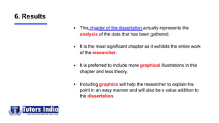 This chapter of the dissertation actually represents the
analysis of the data that has been gathered.
It is the most significant chapter as it exhibits the entire work
of the researcher.
It is preferred to include more graphical illustrations in this
chapter and less theory.
Including graphics will help the researcher to explain his
point in an easy manner and will also be a value addition to
the dissertation.
6. Results
 