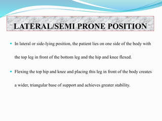  In lateral or side-lying position, the patient lies on one side of the body with
the top leg in front of the bottom leg and the hip and knee flexed.
 Flexing the top hip and knee and placing this leg in front of the body creates
a wider, triangular base of support and achieves greater stability.
LATERAL/SEMI PRONE POSITION
 