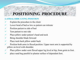 POSITIONING PROCEDURE
LATRAL/SIDE LYING POSITION
 Explain the procedure to the client
 Lower head of bed as low as patient can tolerate
 Position patient to side of bed
 Turn patient to one side
 Place pillow under patient’s head and neck
 Bring shoulder blade forward
 Place tuck-back pillow under back
 Position both arms in flexed position. Upper most arm is supported by
pillow on level with shoulder.
 Place pillow under semi flexed upper leg level at hip, from groin to foot.
 place sand bag parallel to plantar surface of dependant foot.
 