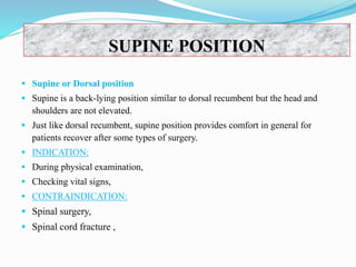 SUPINE POSITION
 Supine or Dorsal position
 Supine is a back-lying position similar to dorsal recumbent but the head and
shoulders are not elevated.
 Just like dorsal recumbent, supine position provides comfort in general for
patients recover after some types of surgery.
 INDICATION:
 During physical examination,
 Checking vital signs,
 CONTRAINDICATION:
 Spinal surgery,
 Spinal cord fracture ,
 