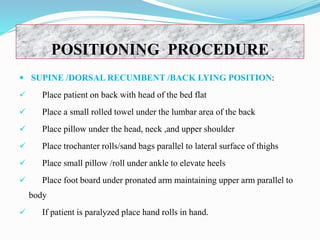 POSITIONING PROCEDURE
 SUPINE /DORSAL RECUMBENT /BACK LYING POSITION:
 Place patient on back with head of the bed flat
 Place a small rolled towel under the lumbar area of the back
 Place pillow under the head, neck ,and upper shoulder
 Place trochanter rolls/sand bags parallel to lateral surface of thighs
 Place small pillow /roll under ankle to elevate heels
 Place foot board under pronated arm maintaining upper arm parallel to
body
 If patient is paralyzed place hand rolls in hand.
 