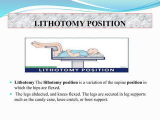 LITHOTOMY POSITION
 Lithotomy The lithotomy position is a variation of the supine position in
which the hips are flexed,
 The legs abducted, and knees flexed. The legs are secured in leg supports
such as the candy cane, knee crutch, or boot support.
 
