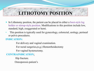 LITHOTOMY POSITION
 In Lithotomy position, the patient can be placed in either a boot-style leg
holder or stirrup-style position. Modifications to this position include low,
standard, high, exaggerated or hemi.
• This position is typically used for gynecology, colorectal, urology, perineal
or pelvis procedures.
INDICATION:
For delivery and vaginal examination.
For rectal surgeries,(e.g.) Hemorrhoidectomy
For vaginal hysterectomy.
CONTRAINDICATION:
Hip fracture.
Osteoporosis patient’s
 