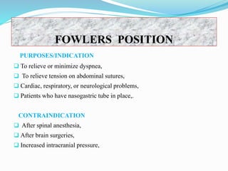 PURPOSES/INDICATION
 To relieve or minimize dyspnea,
 To relieve tension on abdominal sutures,
 Cardiac, respiratory, or neurological problems,
 Patients who have nasogastric tube in place,.
CONTRAINDICATION
 After spinal anesthesia,
 After brain surgeries,
 Increased intracranial pressure,
FOWLERS POSITION
 