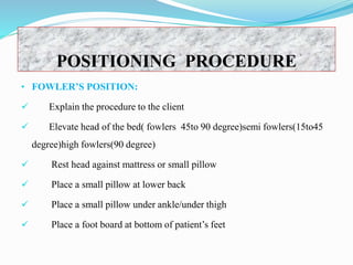 POSITIONING PROCEDURE
• FOWLER’S POSITION:
 Explain the procedure to the client
 Elevate head of the bed( fowlers 45to 90 degree)semi fowlers(15to45
degree)high fowlers(90 degree)
 Rest head against mattress or small pillow
 Place a small pillow at lower back
 Place a small pillow under ankle/under thigh
 Place a foot board at bottom of patient’s feet
 