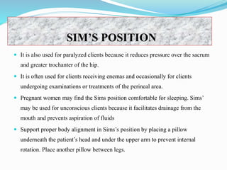 SIM’S POSITION
 It is also used for paralyzed clients because it reduces pressure over the sacrum
and greater trochanter of the hip.
 It is often used for clients receiving enemas and occasionally for clients
undergoing examinations or treatments of the perineal area.
 Pregnant women may find the Sims position comfortable for sleeping. Sims’
may be used for unconscious clients because it facilitates drainage from the
mouth and prevents aspiration of fluids
 Support proper body alignment in Sims’s position by placing a pillow
underneath the patient’s head and under the upper arm to prevent internal
rotation. Place another pillow between legs.
 