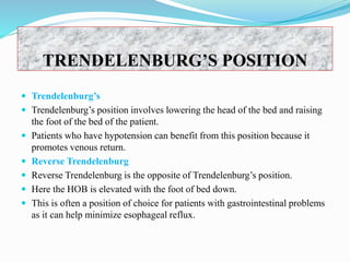  Trendelenburg’s
 Trendelenburg’s position involves lowering the head of the bed and raising
the foot of the bed of the patient.
 Patients who have hypotension can benefit from this position because it
promotes venous return.
 Reverse Trendelenburg
 Reverse Trendelenburg is the opposite of Trendelenburg’s position.
 Here the HOB is elevated with the foot of bed down.
 This is often a position of choice for patients with gastrointestinal problems
as it can help minimize esophageal reflux.
TRENDELENBURG’S POSITION
 