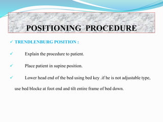 POSITIONING PROCEDURE
 TRENDLENBURG POSITION :
 Explain the procedure to patient.
 Place patient in supine position.
 Lower head end of the bed using bed key .if he is not adjustable type,
use bed blocke at foot end and tilt entire frame of bed down.
 