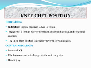 KNEE CHET POSITION
INDICATION:
 Indications include recurrent vulvar infection,
 presence of a foreign body or neoplasm, abnormal bleeding, and congenital
anomaly.
 The knee‐chest position is generally favored for vaginoscopy.
CONTRAINDICATION:
 Increased ICP
 Rib fracture/recent spinal surgeries./thoracic surgeries.
 Head injury.
 
