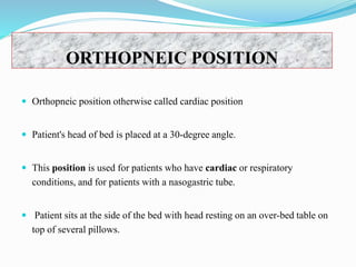 ORTHOPNEIC POSITION
 Orthopneic position otherwise called cardiac position
 Patient's head of bed is placed at a 30-degree angle.
 This position is used for patients who have cardiac or respiratory
conditions, and for patients with a nasogastric tube.
 Patient sits at the side of the bed with head resting on an over-bed table on
top of several pillows.
 