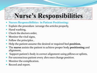 Nurse’s Responsibilities
 Nurses Responsibilities in Patient Positioning:
 Explain the procedure /arrange the articles properly,
 Hand washing,
 Check the doctors order,
 Monitor the vital signs,
 Follow the principles ,
 Help the patient assume the desired or required bed position,
 The nurse assists the patient to achieve proper body positioning and
alignment,
 Support patient's body in correct alignment using pillows or splints,
 For unconscious patient every 2hrs once change position.
 Monitor the complication.
 Record and report.
 