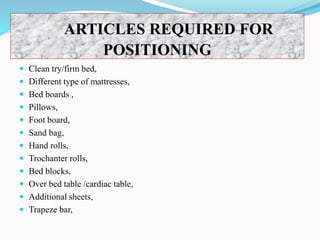ARTICLES REQUIRED FOR
POSITIONING
 Clean try/firm bed,
 Different type of mattresses,
 Bed boards ,
 Pillows,
 Foot board,
 Sand bag,
 Hand rolls,
 Trochanter rolls,
 Bed blocks,
 Over bed table /cardiac table,
 Additional sheets,
 Trapeze bar,
 