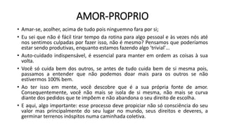 AMOR-PROPRIO
• Amar-se, acolher, acima de tudo pois ninguemno fara por si;
• Eu sei que não é fácil tirar tempo da rotina para algo pessoal e às vezes nós até
nos sentimos culpadas por fazer isso, não é mesmo? Pensamos que poderíamos
estar sendo produtivas, enquanto estamos fazendo algo ‘trivial’…
• Auto-cuidado indispensável, é essencial para manter em ordem as coisas à sua
volta.
• Você só cuida bem dos outros, se antes de tudo cuida bem de si mesma pois,
passamos a entender que não podemos doar mais para os outros se não
estivermos 100% bem.
• Ao ter isso em mente, você descobre que é a sua própria fonte de amor.
Consequentemente, você não mais se isola de si mesma, não mais se curva
diante dos pedidos que te impõem e não abandona o seu direito de escolha.
• E aqui, algo importante: esse processo deve propiciar não só consciência do seu
valor mas principalmente do seu lugar no mundo, seus direitos e deveres, a
germinar terrenos inóspitos numa caminhada coletiva.
 