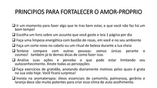 PRINCIPIOS PARA FORTALECER O AMOR-PROPRIO
 Ir um momento para fazer algo que te traz bem estar, e que você não faz há um
bom tempo!
 Escolha um livro sobre um assunto que você goste e leia 1 página por dia
 Faça uma limpeza energética com bastão de rosas, em você e no seu ambiente
 Faça um corte novo no cabelo ou um ritual de beleza durante a lua cheia
 Tentese compare com outras pessoas: somos únicas perante o
cosmos! também já te demos dicas de como fazer isso.
 Analise suas ações e perceba o que pode estar limitando seu
autoconhecimento. Anote todas as percepções
 Faça exercícios de gratidão, anotando diariamente motivos pelos quais é grata
na sua vida hoje. Você ficará surpresa!
 Invista na aromaterapia: óleos essenciais de camomila, palmarosa, gerânio e
laranja doce são muito potentes para criar esse clima de auto acolhimento.
 