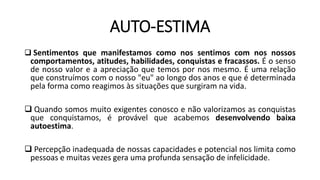 AUTO-ESTIMA
 Sentimentos que manifestamos como nos sentimos com nos nossos
comportamentos, atitudes, habilidades, conquistas e fracassos. É o senso
de nosso valor e a apreciação que temos por nos mesmo. É uma relação
que construímos com o nosso "eu" ao longo dos anos e que é determinada
pela forma como reagimos às situações que surgiram na vida.
 Quando somos muito exigentes conosco e não valorizamos as conquistas
que conquistamos, é provável que acabemos desenvolvendo baixa
autoestima.
 Percepção inadequada de nossas capacidades e potencial nos limita como
pessoas e muitas vezes gera uma profunda sensação de infelicidade.
 