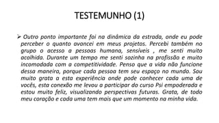 TESTEMUNHO (1)
 Outro ponto importante foi na dinâmica da estrada, onde eu pode
perceber o quanto avancei em meus projetos. Percebi também no
grupo o acesso a pessoas humana, sensíveis , me senti muito
acolhida. Durante um tempo me senti sozinha na profissão e muito
incomodada com a competitividade. Penso que a vida não funcione
dessa maneira, porque cada pessoa tem seu espaço no mundo. Sou
muito grata a esta experiência onde pode conhecer cada uma de
vocês, esta conexão me levou a participar do curso Psi empoderada e
estou muito feliz, visualizando perspectivas futuras. Grata, de todo
meu coração e cada uma tem mais que um momento na minha vida.
 