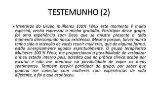 TESTEMUNHO (2)
Mentoras do Grupo mulheres 100% Fênix este momento é muito
especial, venho expressar a minha gratidão. Participar desse grupo,
foi uma experiência com Deus que se mostra presente a todo
momento direcionando nossa existência. Mesmo porque, talvez nunca
tenha sido a intenção de vocês reunir mulheres, que de alguma forma,
estão sinergicamente ligadas espiritualmente. O grupo terapêutico
Mulheres 100 % Fênix, me proporcionou a possibilidade de verbalizar
o meu estado interno pois, acredito que na prática clínica acabo por
escutar e não me atentava na possibilidade de expor os meus
sentimentos. Também escolhi participar do grupo, por saber que
poderia me conectar com mulheres com experiências de vida
diferente, e foi o que aconteceu.
 