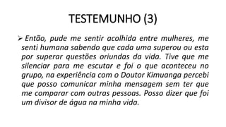TESTEMUNHO (3)
 Então, pude me sentir acolhida entre mulheres, me
senti humana sabendo que cada uma superou ou esta
por superar questões oriundas da vida. Tive que me
silenciar para me escutar e foi o que aconteceu no
grupo, na experiência com o Doutor Kimuanga percebi
que posso comunicar minha mensagem sem ter que
me comparar com outras pessoas. Posso dizer que foi
um divisor de água na minha vida.
 