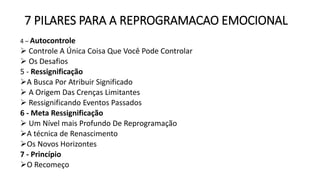 7 PILARES PARA A REPROGRAMACAO EMOCIONAL
4 – Autocontrole
 Controle A Única Coisa Que Você Pode Controlar
 Os Desafios
5 - Ressignificação
A Busca Por Atribuir Significado
 A Origem Das Crenças Limitantes
 Ressignificando Eventos Passados
6 - Meta Ressignificação
 Um Nível mais Profundo De Reprogramação
A técnica de Renascimento
Os Novos Horizontes
7 - Princípio
O Recomeço
 
