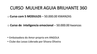 CURSO MULHER AGUIA BRILHANTE 360
o Curso com 5 MODULOS – 50.000.00 KWANZAS
o Curso de inteligencia emocional – 50.000.00 kwanzas
• Embaixadora do Amor-proprio em ANGOLA
• Clube das Leoas Liderado por Silvana Oliveira
 