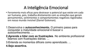 A Inteligência Emocional
• Ferramenta mais eficaz para destravar o potencial que existe em cada
ser humano, pois, trabalha diretamente com as emoções que geram
pensamentos, sentimentos e comportamentos negativos registrados
em nosso mundo invisível (Daniel Goleman).
1.Desenvolva o autoconhecimento. O primeiro passo para
conquistar a maturidade emocional é buscar o
autoconhecimento. ...
2.Aprenda a lidar com as frustrações. No ambiente profissional
lidamos com frustrações diárias. ...
3.Entenda os momentos difíceis como aprendizado. ...
4.Seja assertiva.
 