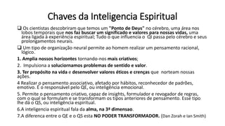 Chaves da Inteligencia Espiritual
 Os cientistas descobriram que temos um "Ponto de Deus" no cérebro, uma área nos
lobos temporais que nos faz buscar um significado e valores para nossas vidas, uma
área ligada à experiência espiritual; Tudo o que influencia o QI passa pelo cérebro e seus
prolongamentos neurais.
 Um tipo de organização neural permite ao homem realizar um pensamento racional,
lógico.
1. Amplia nossos horizontes tornando-nos mais criativos;
2. Impulsiona a soluciornamos problemas de sentido e valor.
3. Ter propósito na vida e desenvolver valores éticos e crenças que norteam nossas
ações.
4 Realizar o pensamento associativo, afetado por hábitos, reconhecedor de padrões,
emotivo. É o responsável pelo QE, ou inteligência emocional.
5. Permite o pensamento criativo, capaz de insights, formulador e revogador de regras,
com o qual se formulam e se transformam os tipos anteriores de pensamento. Esse tipo
lhe dá o QS, ou inteligência espiritual.
6.A inteligencia espiritual fala da alma, na 3ª dimensao.
7.A diferenca entre o QE e o QS esta NO PODER TRANSFORMADOR. (Dan Zorah e Ian Smith)
 