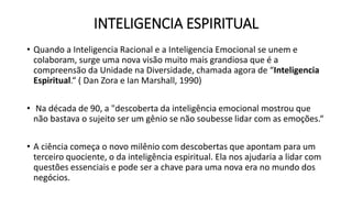 INTELIGENCIA ESPIRITUAL
• Quando a Inteligencia Racional e a Inteligencia Emocional se unem e
colaboram, surge uma nova visão muito mais grandiosa que é a
compreensão da Unidade na Diversidade, chamada agora de “Inteligencia
Espiritual.“ ( Dan Zora e Ian Marshall, 1990)
• Na década de 90, a "descoberta da inteligência emocional mostrou que
não bastava o sujeito ser um gênio se não soubesse lidar com as emoções.“
• A ciência começa o novo milênio com descobertas que apontam para um
terceiro quociente, o da inteligência espiritual. Ela nos ajudaria a lidar com
questões essenciais e pode ser a chave para uma nova era no mundo dos
negócios.
 