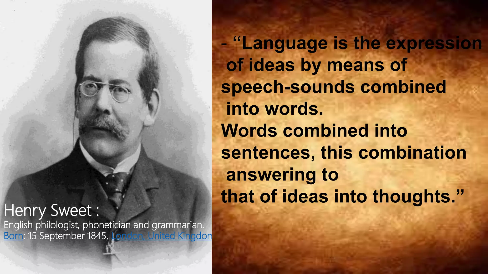 Henry Sweet :
English philologist, phonetician and grammarian.
Born: 15 September 1845, London, United Kingdom
- “Language is the expression
of ideas by means of
speech-sounds combined
into words.
Words combined into
sentences, this combination
answering to
that of ideas into thoughts.”
 