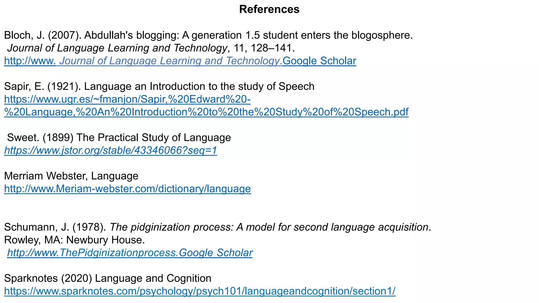 References
Bloch, J. (2007). Abdullah's blogging: A generation 1.5 student enters the blogosphere.
Journal of Language Learning and Technology, 11, 128–141.
http://www. Journal of Language Learning and Technology.Google Scholar
Sapir, E. (1921). Language an Introduction to the study of Speech
https://www.ugr.es/~fmanjon/Sapir,%20Edward%20-
%20Language,%20An%20Introduction%20to%20the%20Study%20of%20Speech.pdf
Sweet. (1899) The Practical Study of Language
https://www.jstor.org/stable/43346066?seq=1
Merriam Webster, Language
http://www.Meriam-webster.com/dictionary/language
Schumann, J. (1978). The pidginization process: A model for second language acquisition.
Rowley, MA: Newbury House.
http://www.ThePidginizationprocess.Google Scholar
Sparknotes (2020) Language and Cognition
https://www.sparknotes.com/psychology/psych101/languageandcognition/section1/
 